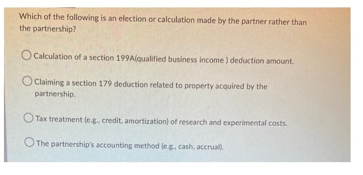 Which of the following is an election or calculation made by the partner rather than
the partnership?
Calculation of a section 199A(qualified business income) deduction amount.
Claiming a section 179 deduction related to property acquired by the
partnership.
Tax treatment (e.g., credit, amortization) of research and experimental costs.
The partnership's accounting method (e.g.. cash, accrual).