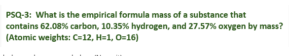 PSQ-3: What is the empirical formula mass of a substance that
contains 62.08% carbon, 10.35% hydrogen, and 27.57% oxygen by mass?
(Atomic weights: C=12, H=1, O=16)
