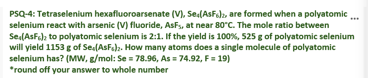 PSQ-4: Tetraselenium hexafluoroarsenate (V), Sea(AsFs)2, are formed when a polyatomic ..
selenium react with arsenic (V) fluoride, AsFs, at near 80°C. The mole ratio between
Sea(AsF6)2 to polyatomic selenium is 2:1. If the yield is 100%, 525 g of polyatomic selenium
will yield 1153 g of Se,(ASF6)2. How many atoms does a single molecule of polyatomic
selenium has? (MW, g/mol: Se = 78.96, As = 74.92, F = 19)
*round off your answer to whole number
