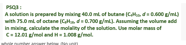 PSQ3 :
A solution is prepared by mixing 40.0 ml of butane (C4H10, d = 0.600 g/mL)
with 75.0 ml of octane (C3H18, d = 0.700 g/mL). Assuming the volume add
in mixing, calculate the molality of the solution. Use molar mass of
C= 12.01 g/mol and H = 1.008 g/mol.
whole number answer below, (No unit)
