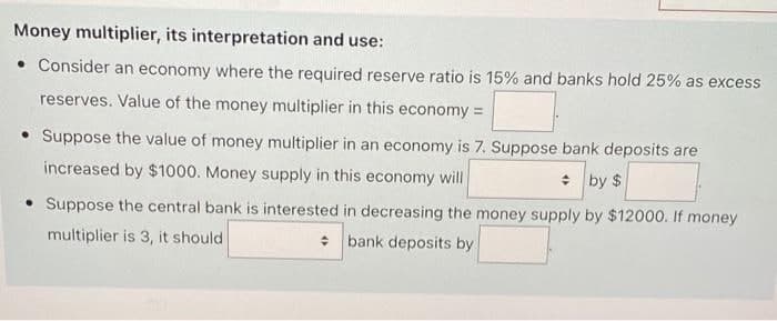 Money multiplier, its interpretation and use:
• Consider an economy where the required reserve ratio is 15% and banks hold 25% as excess
reserves. Value of the money multiplier in this economy =
• Suppose the value of money multiplier in an economy is 7. Suppose bank deposits are
increased by $1000. Money supply in this economy will
* by $
• Suppose the central bank is interested in decreasing the money supply by $12000. If money
* bank deposits by
multiplier is 3, it should
