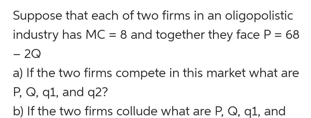 Suppose that each of two firms in an oligopolistic
industry has MC = 8 and together they face P = 68
- 2Q
a) If the two firms compete in this market what are
P, Q, q1, and q2?
b) If the two firms collude what are P, Q, q1, and
