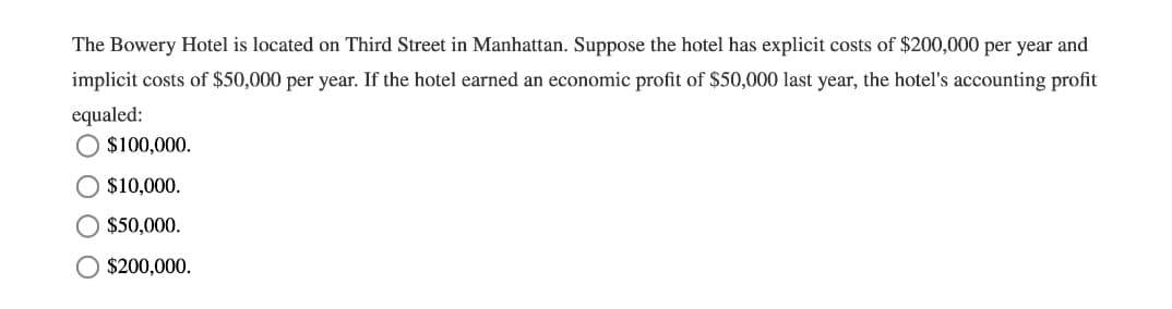 The Bowery Hotel is located on Third Street in Manhattan. Suppose the hotel has explicit costs of $200,000 per year and
implicit costs of $50,000 per year. If the hotel earned an economic profit of $50,000 last year, the hotel's accounting profit
equaled:
$100,000.
O $10,000.
$50,000.
O $200,000.
