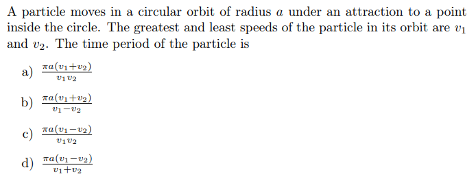 A particle moves in a circular orbit of radius a under an attraction to a point
inside the circle. The greatest and least speeds of the particle in its orbit are v1
and v2. The time period of the particle is
