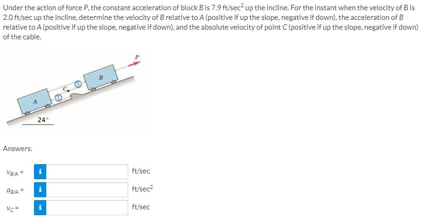 Under the action of force P, the constant acceleration of block B is 7.9 ft/sec? up the incline. For the instant when the velocity of B is
2.0 ft/sec up the incline, determine the velocity of B relative to A (positive if up the slope, negative if down), the acceleration of B
relative to A (positive if up the slope, negative if down), and the absolute velocity of point C (positive if up the slope, negative if down)
of the cable.
24°
Answers:
VB/A =
ft/sec
AB/A =
ft/sec2
Vc =
ft/sec
