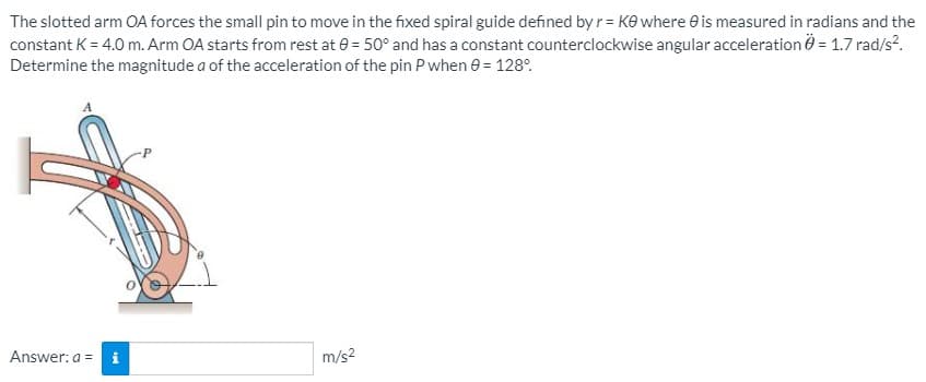 The slotted arm OA forces the small pin to move in the fixed spiral guide defined by r = Ke where e is measured in radians and the
constant K = 4.0 m. Arm OA starts from rest at e = 50° and has a constant counterclockwise angular acceleration Ö = 1.7 rad/s?.
Determine the magnitude a of the acceleration of the pin P when e = 128°.
Answer: a = i
m/s?
