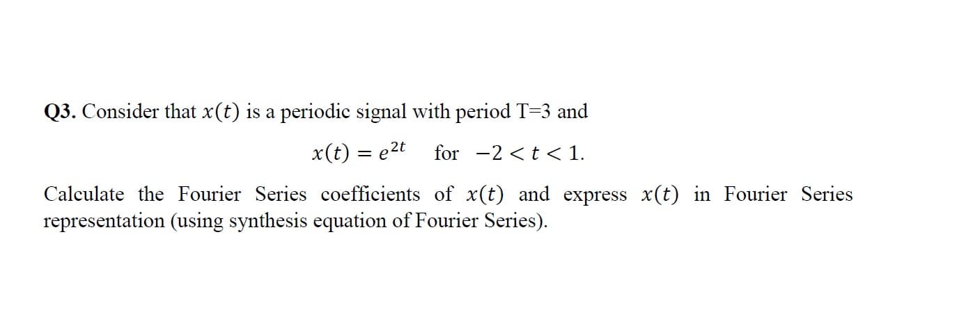 Q3. Consider that x(t) is a periodic signal with period T=3 and
x(t) = e2t
for -2 <t < 1.
Calculate the Fourier Series coefficients of x(t) and express x(t) in Fourier Series
representation (using synthesis equation of Fourier Series).
