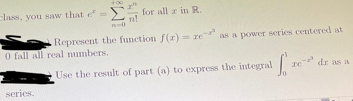 +oo
class, you saw that e"
for all x in R.
n!
n=0
Represent the function f(r) = xe
as a power series centered at
0 fall all real numbers.
Use the result of part (a) to express the integral
x3
dx as a
series.
