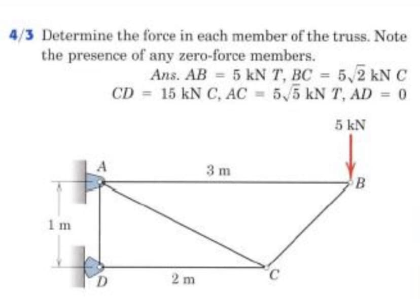 4/3 Determine the force in each member of the truss. Note
the presence of any zero-force members.
Ans. AB = 5 kN T, BC = 5,2 kN
CD = 15 kN C, AC = 5,5 kN T, AD = 0
%3D
%3D
5 kN
3 m
1 m
D.
2 m
°C
