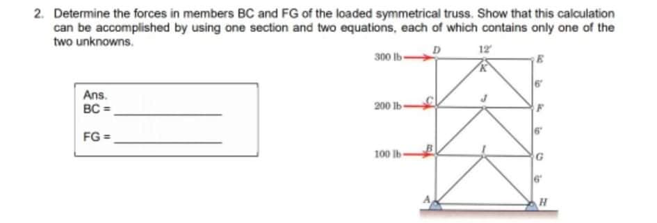 2. Determine the forces in members BC and FG of the loaded symmetrical truss. Show that this calculation
can be accomplished by using one section and two equations, each of which contains only one of the
two unknowns.
12
300 lb
Ans.
BC =
200 lb-
FG =
100 lb-
io
