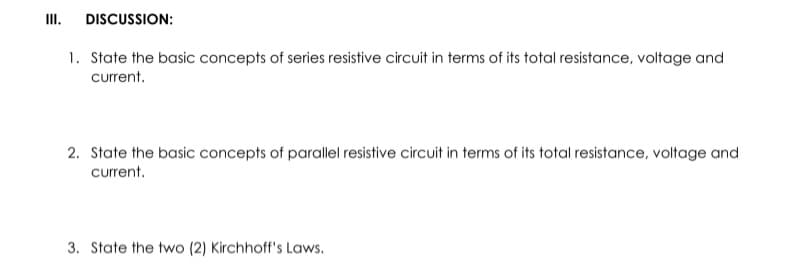 III.
DISCUSSION:
1. State the basic concepts of series resistive circuit in terms of its total resistance, voltage and
current.
2. State the basic concepts of parallel resistive circuit in terms of its total resistance, voltage and
current.
3. State the two (2) Kirchhoff's Laws.

