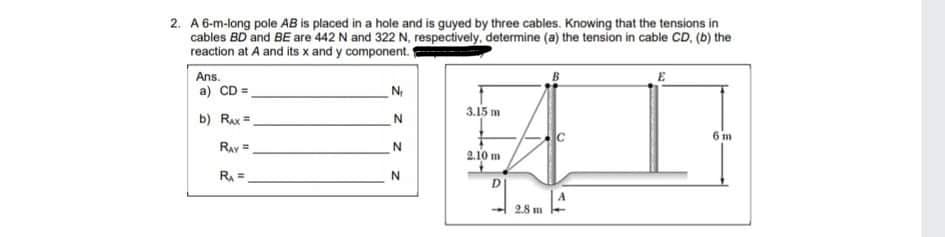 2. A 6-m-long pole AB is placed in a hole and is guyed by three cables. Knowing that the tensions in
cables BD and BE are 442 N and 322 N, respectively, determine (a) the tension in cable CD, (b) the
reaction at A and its x and y component.
Ans.
a) CD =
N
3.15 m
b) Rax =
6 m
Ray =
2.10 m
RA =.
2.8 m
z z

