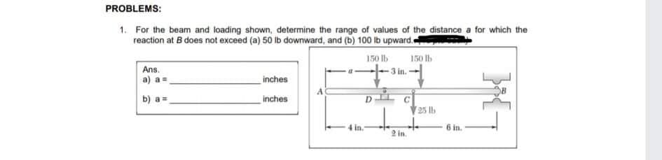 PROBLEMS:
1. For the beam and loading shown, determine the range of values of the distance a for which the
reaction at B does not exceed (a) 50 ib downward, and (b) 100 Ib upward.
150 Ib
150 lb
Ans.
a) a =
-3 in.-
inches
b) a =
inches
25 Ib
6 in.
2 in.
