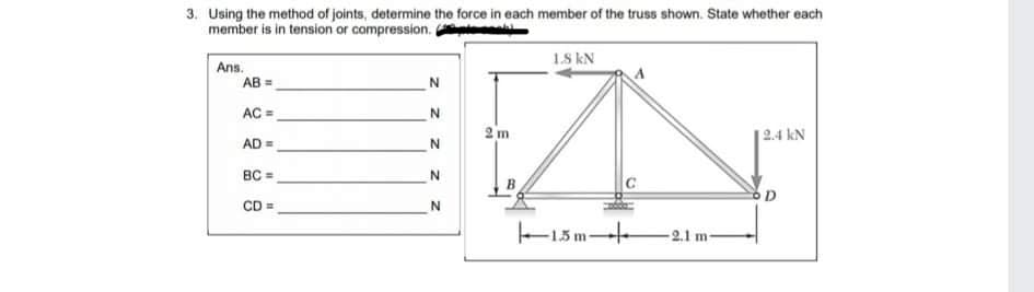 3. Using the method of joints, determine the force in each member of the truss shown. State whether each
member is in tension or compression.
Ans.
AB =
1.8 kN
AC =
2 m
AD =
|2.4 kN
BC =
CD
N
-2.1 m-
