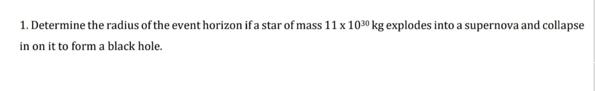 1. Determine the radius of the event horizon if a star of mass 11 x 1030 kg explodes into a supernova and collapse
in on it to form a black hole.

