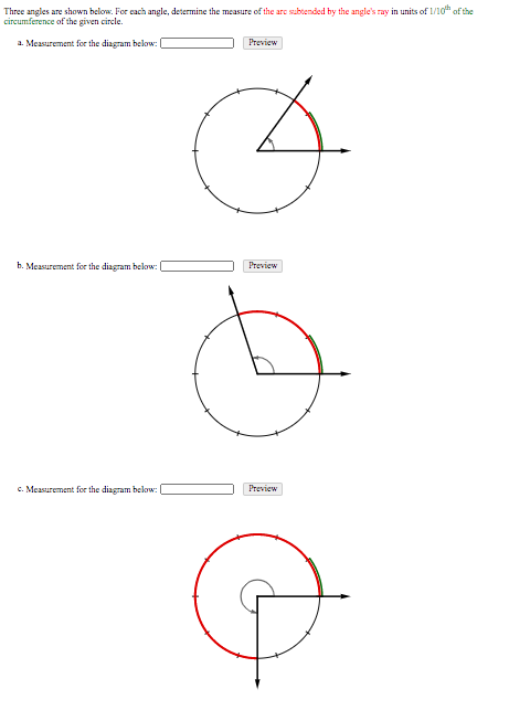 Three angles are shown below. For each angle, determine the measure of the are subtended by the angle's ray in units of 1/10 of the
circumference of the given circle.
a. Measurement for the diagram below:
Preview
b. Measurement for the diagram below:
Preview
c. Measurement for the diagram below:
Preview
