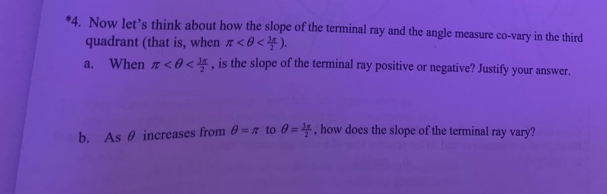 *4. Now let's think about how the slope of the terminal ray and the angle measure co-vary in the third
quadrant (that is, when a<0<).
When n <0 < 3, is the slope of the terminal ray positive or negative? Justify your answer.
a.
2
b. As 0 increases from 0 = n to 0 =, how does the slope of the terminal ray vary?
