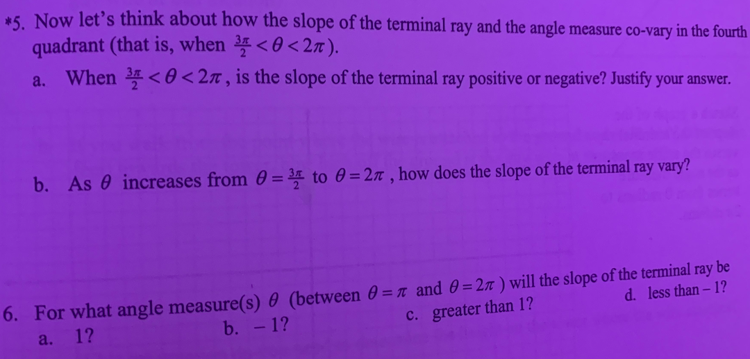 *5 Now let's think about how the slope of the terminal ray and the angle measure co-vary in the fourth
quadrant (that is, when <0<2n).
a. When < 0 <2n, is the slope of the terminal ray positive or negative? Justify your answer.
b. As 0 increases from 0 = to 0 = 2n , how does the slope of the terminal ray vary?
6. For what angle measure(s) 0 (between 0 = t and 0= 2x ) will the slope of the terminal ray be
d. less than -1?
b. - 1?
C. greater than 1?
a.
12
