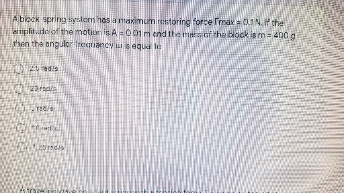 A block-spring system has a maximum restoring force Fmax = 0.1 N. If the
amplitude of the motion is A = 0.01 m and the mass of the block is m = 400 g
then the angular frequency w is equal to
25 red/s
C) 20 rad/s
5 rad/s
10 rad/s
O125 rad/s
A travelina waye on
OO O O
