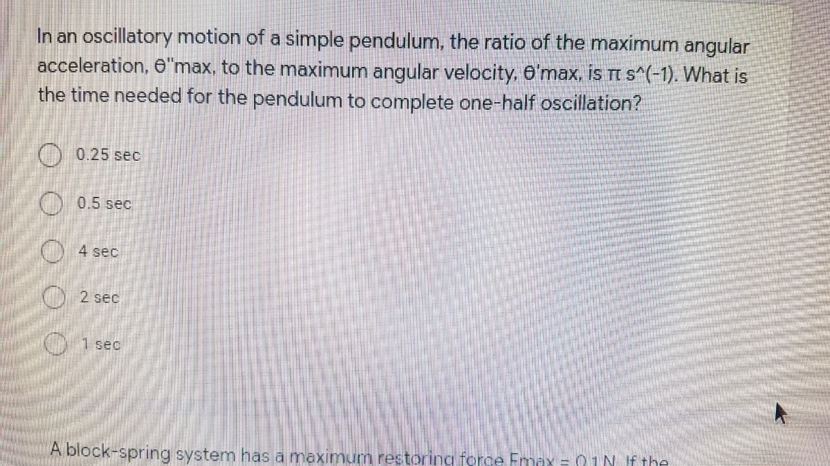 In an oscillatory motion of a simple pendulum, the ratio of the maximum angular
acceleration, 6"max, to the maximum angular velocity, 6'max, is TI s*(-1). What is
the time needed for the pendulum to complete one-half oscillation?
O 0.25 sec
)0.5 sec
O4 sec
) 1 sec
A block-spring system has a maximum restoring force Fmax = 01N Fthe
O O O O O
