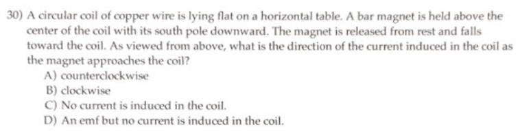 30) A circular coil of copper wire is lying flat on a horizontal table. A bar magnet is held above the
center of the coil with its south pole downward. The magnet is released from rest and falls
toward the coil. As viewed from above, what is the direction of the current induced in the coil as
the magnet approaches the coil?
A) counterclockwise
B) clockwise
C) No current is induced in the coil.
D) An emf but no current is induced in the coil.