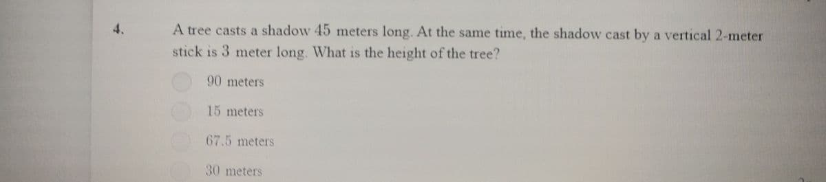 4.
A tree casts a shadow 45 meters long. At the same time, the shadow cast by a vertical 2-meter
stick is 3 meter long. What is the height of the tree?
90 meters
15 meters
67.5 meters
30 meters
