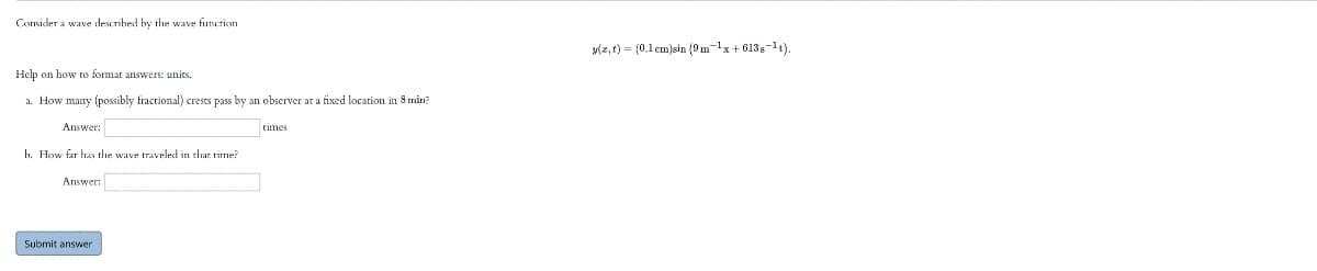 Consider a wave described by the wave function
y(z, t) = (0,1 cm)sin (9 m-1x+ 613s-t).
Help on how to format answers: units.
a. How many (possibly fractional) crests pass by an observer at a fixed location in 8 min?
Answer:
times
h. How far has the wave traveled in that tirrme?
Answer:
Submit answer
