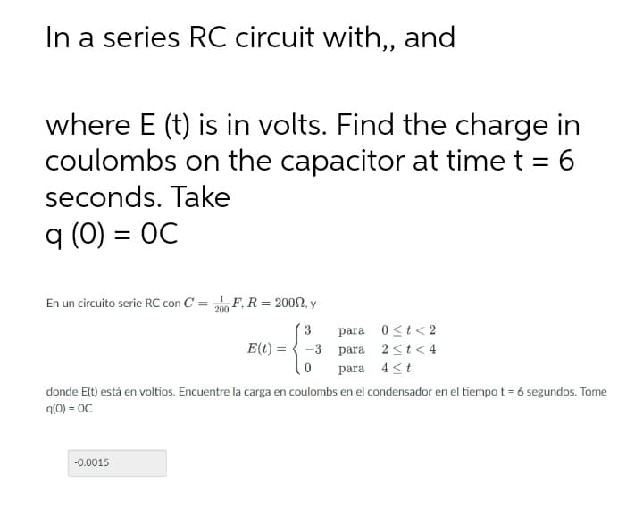 In a series RC circuit with, and
where E (t) is in volts. Find the charge in
coulombs on the capacitor at time t = 6
seconds. Take
q (0) = OC
En un circuito serie RC con C = F, R = 2002, y
3
para 0<t< 2
E(t):
-3 para 2 st< 4
para 4 <t
donde E(t) está en voltios. Encuentre la carga en coulombs en el condensador en el tiempo t = 6 segundos. Tome
q(0) = OC
-0.0015
