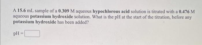A 15.6 mL sample of a 0.309 M aqueous hypochlorous acid solution is titrated with a 0.476 M
aqueous potassium hydroxide solution. What is the pH at the start of the titration, before any
potassium hydroxide has been added?
pH
%3D
