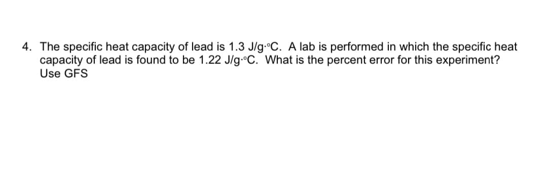 4. The specific heat capacity of lead is 1.3 J/g.°C. A lab is performed in which the specific heat
capacity of lead is found to be 1.22 J/g.°C. What is the percent error for this experiment?
Use GFS
