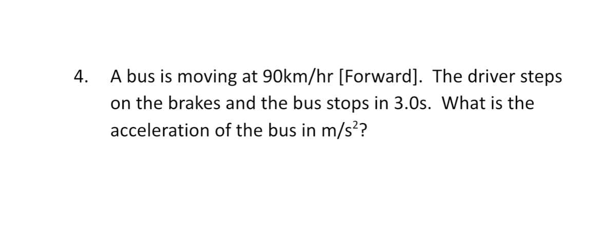 A bus is moving at 90km/hr [Forward]. The driver steps
on the brakes and the bus stops in 3.0s. What is the
acceleration of the bus in m/s?
4.

