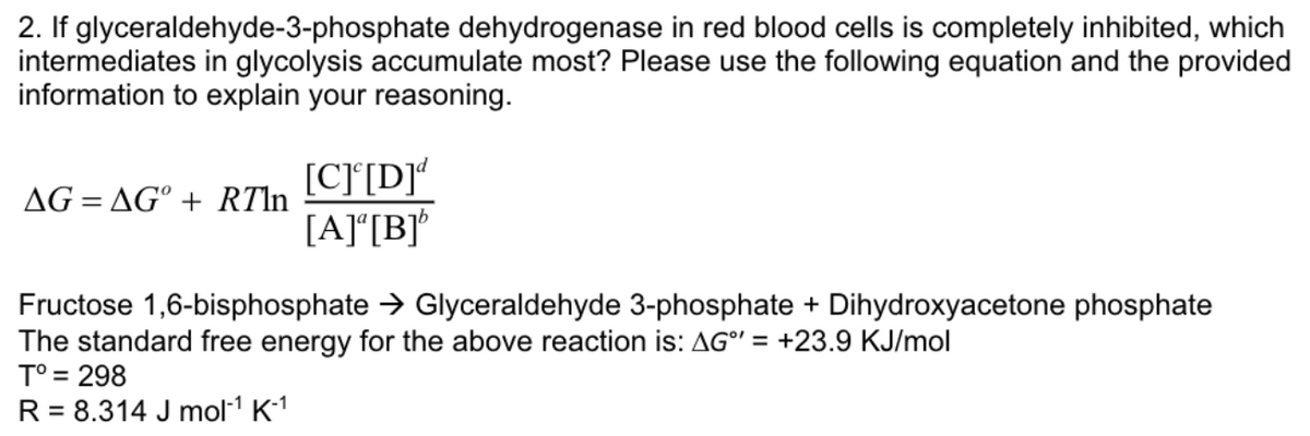 2. If glyceraldehyde-3-phosphate dehydrogenase in red blood cells is completely inhibited, which
intermediates in glycolysis accumulate most? Please use the following equation and the provided
information to explain your reasoning.
AG=AG° + RTln
[C] [D]d
[A] [B]'
Fructose 1,6-bisphosphate → Glyceraldehyde 3-phosphate + Dihydroxyacetone phosphate
The standard free energy for the above reaction is: AG" = +23.9 KJ/mol
T° = 298
R = 8.314 J mol-¹ K-1