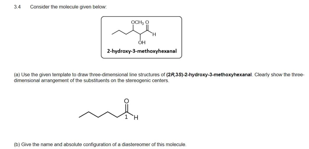 3.4
Consider the molecule given below:
OCH3 O
2-hydroxy-3-methoxyhexanal
(a) Use the given template to draw three-dimensional line structures of (2R,3S)-2-hydroxy-3-methoxyhexanal. Clearly show the three-
dimensional arrangement of the substituents on the stereogenic centers.
H.
(b) Give the name and absolute configuration of a diastereomer of this molecule.
