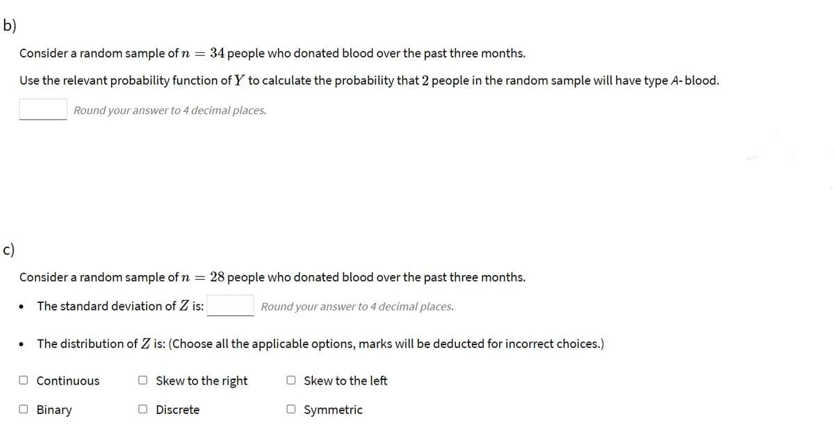 b)
Consider a random sample of n =
34 people who donated blood over the past three months.
Use the relevant probability function of Y to calculate the probability that 2 people in the random sample will have type A-blood.
Round your answer to 4 decimal places.
c)
Consider a random sample of n =
28 people who donated blood over the past three months.
The standard deviation of Z is:
Round your answer to 4 decimal places.
The distribution of Z is: (Choose all the applicable options, marks will be deducted for incorrect choices.)
O Continuous
O Skew to the right
O Skew to the left
O Binary
O Discrete
O Symmetric
