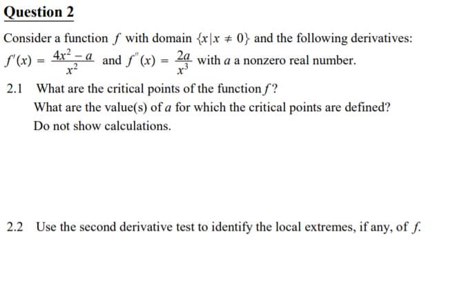 Question 2
Consider a function f with domain {x|x 0} and the following derivatives:
S'(x) =
4x² – a
x?
and f" (x) = 24 with a a nonzero real number.
x'
2.1 What are the critical points of the function f?
What are the value(s) of a for which the critical points are defined?
Do not show calculations.
2.2 Use the second derivative test to identify the local extremes, if any, of f.
