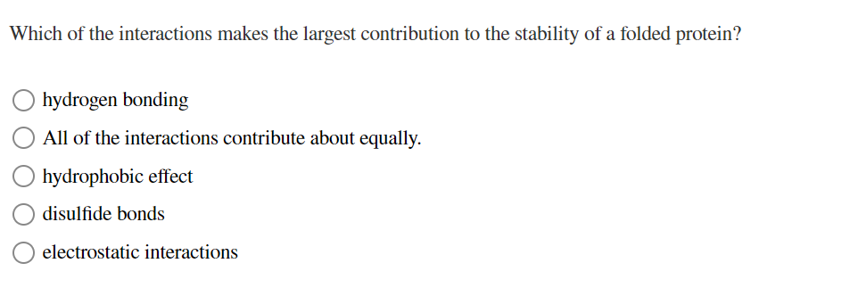 Which of the interactions makes the largest contribution to the stability of a folded protein?
hydrogen bonding
All of the interactions contribute about equally.
hydrophobic effect
disulfide bonds
electrostatic interactions
