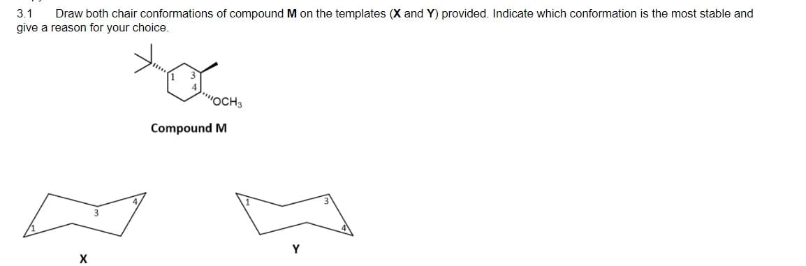 3.1
Draw both chair conformations of compound M on the templates (X and Y) provided. Indicate which conformation is the most stable and
give a reason for your choice.
OCH3
Compound M
