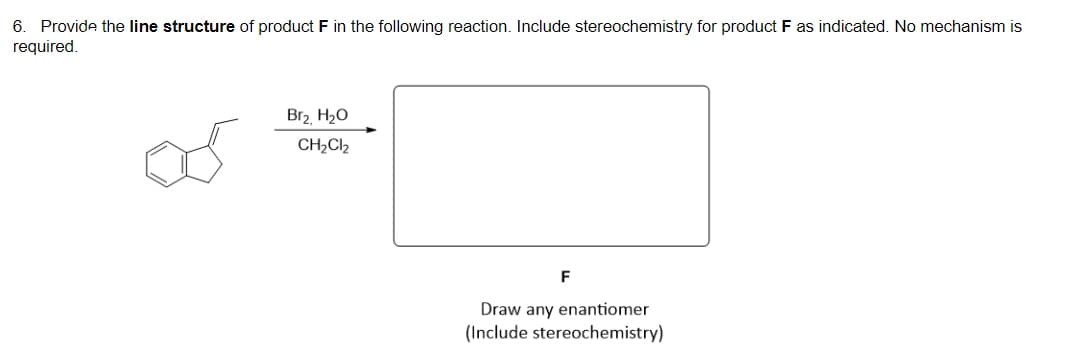 6. Provide the line structure of product F in the following reaction. Include stereochemistry for product F as indicated. No mechanism is
required.
Br2 H20
CH2Cl2
F
Draw any enantiomer
(Include stereochemistry)
