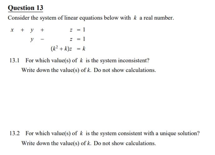 Question 13
Consider the system of linear equations below with k a real number.
x + y +
z = 1
y -
z = 1
(k2 + k)z = k
13.1 For which value(s) of k is the system inconsistent?
Write down the value(s) of k. Do not show calculations.
13.2 For which value(s) of k is the system consistent with a unique solution?
Write down the value(s) of k. Do not show calculations.
