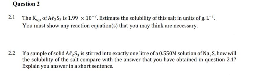 Question 2
2.1 The Ksp of Al2S3 is 1.99 × 10-7. Estimate the solubility of this salt in units of g. L-1.
You must show any reaction equation(s) that you may think are necessary.
2.2 Ifa sample of solid Af,S3 is stirred into exactly one litre of a 0.550M solution of Na,S, how will
the solubility of the salt compare with the answer that you have obtained in question 2.1?
Explain you answer in a short sentence.
