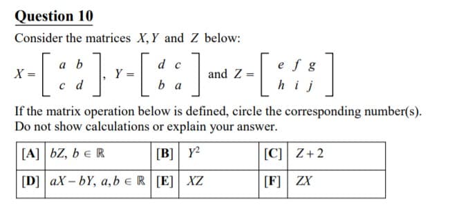 Question 10
Consider the matrices X, Y and Z below:
-[::]-[::]--[:]
a b
d c
e f g
X
and Z =
c d
b a
h
j
If the matrix operation below is defined, circle the corresponding number(s).
Do not show calculations or explain your answer.
[A] bZ, b e R
[B] Y?
[C]] Z+2
[D] ax – bY, a, b eR[E] XZ
[F] ZX
