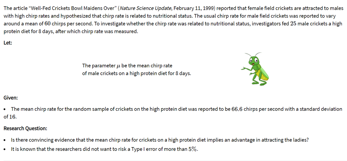 The article "Well-Fed Crickets Bowl Maidens Over" (Nature Science Update, February 11, 1999) reported that female field crickets are attracted to males
with high chirp rates and hypothesized that chirp rate is related to nutritional status. The usual chirp rate for male field crickets was reported to vary
around a mean of 60 chirps per second. To investigate whether the chirp rate was related to nutritional status, investigators fed 25 male crickets a high
protein diet for 8 days, after which chirp rate was measured.
Let:
The parameter u be the mean chirp rate
of male crickets on a high protein diet for 8 days.
Given:
The mean chirp rate for the random sample of crickets on the high protein diet was reported to be 66.6 chirps per second with a standard deviation
of 16.
Research Question:
Is there convincing evidence that the mean chirp rate for crickets on a high protein diet implies an advantage in attracting the ladies?
It is known that the researchers did not want to risk a Type l error of more than 5%.
