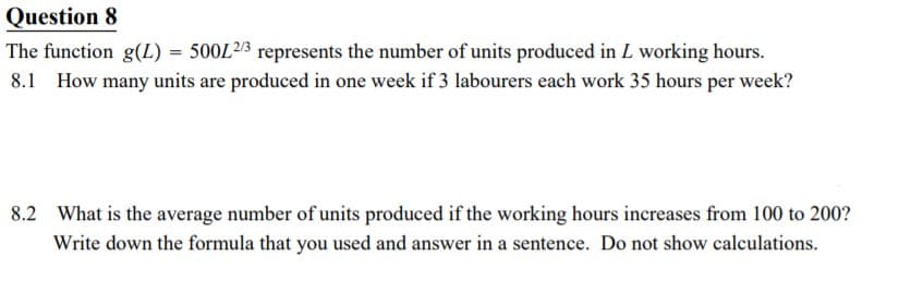 Question 8
The function g(L) = 500L²/3 represents the number of units produced in L working hours.
8.1 How many units are produced in one week if 3 labourers each work 35 hours per week?
8.2 What is the average number of units produced if the working hours increases from 100 to 200?
Write down the formula that you used and answer in a sentence. Do not show calculations.
