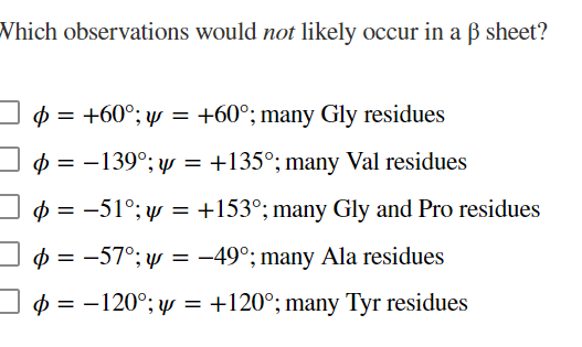 Which observations would not likely occur in a ß sheet?
$ = +60°; y = +60°; many Gly residues
0 = -139°; yy = +135°; many Val residues
p = -51°; y = +153°; many Gly and Pro residues
$ = -57°; y = -49°; many Ala residues
p = -120°; w = +120°; many Tyr residues
