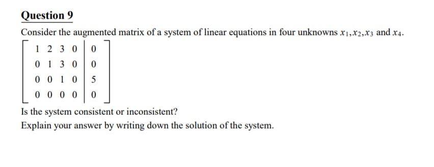 Question 9
Consider the augmented matrix of a system of linear equations in four unknowns x1,x2,x3 and x4.
1 2 3 0
0 13 0
0 0 1 0
0 0 0 0
Is the system consistent or inconsistent?
Explain your answer by writing down the solution of the system.
