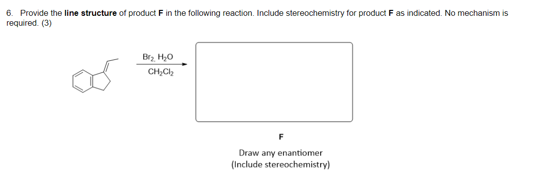 6. Provide the line structure of product F in the following reaction. Include stereochemistry for product F as indicated. No mechanism is
required. (3)
Br2 H20
CH,Cl2
F
Draw any enantiomer
(Include stereochemistry)
