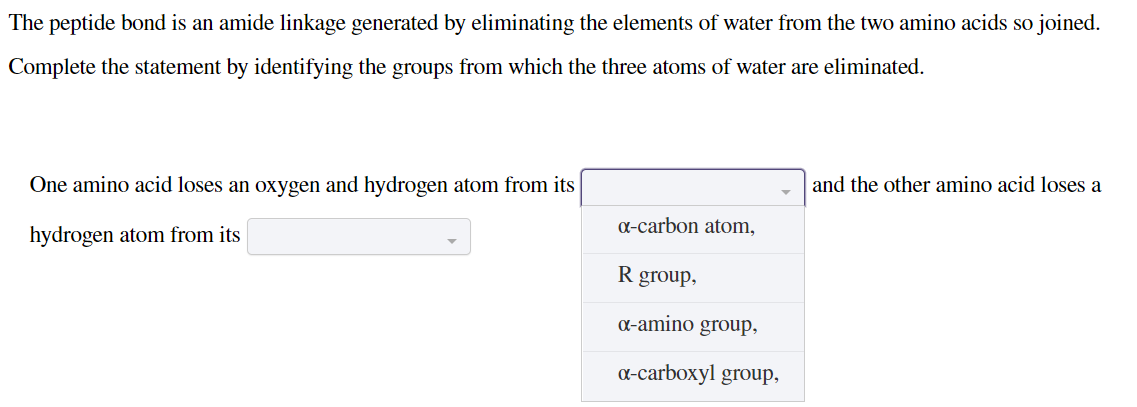 The peptide bond is an amide linkage generated by eliminating the elements of water from the two amino acids so joined.
Complete the statement by identifying the groups from which the three atoms of water are eliminated.
and the other amino acid loses a
One amino acid loses an oxygen and hydrogen atom from its
a-carbon atom,
hydrogen atom from its
R group,
a-amino group,
a-carboxyl group,

