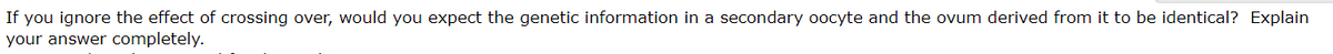 If you ignore the effect of crossing over, would you expect the genetic information in a secondary oocyte and the ovum derived from it to be identical? Explain
your answer completely.
