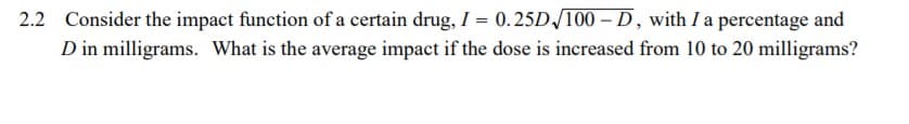 2.2 Consider the impact function of a certain drug, I = 0.25D /100 – D, with I a percentage and
D in milligrams. What is the average impact if the dose is increased from 10 to 20 milligrams?
