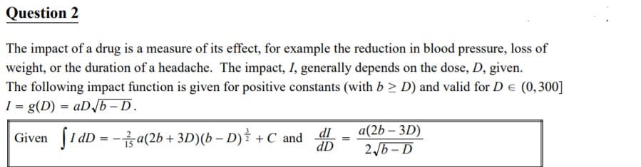 Question 2
The impact of a drug is a measure of its effect, for example the reduction in blood pressure, loss of
weight, or the duration of a headache. The impact, I, generally depends on the dose, D, given.
The following impact function is given for positive constants (with b > D) and valid for D e (0,300]
I = g(D) = aD/b-D.
a(2b – 3D)
Given [I dD = -sa(2b + 3D)(b – D) +C and
dI
dD
2/6 - D
